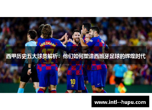 西甲历史五大球员解析:他们如何塑造西班牙足球的辉煌时代 西甲历史五大球员解析:他们如何塑造西班牙足球的辉煌时代