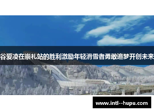 谷爱凌在崇礼站的胜利激励年轻滑雪者勇敢追梦开创未来