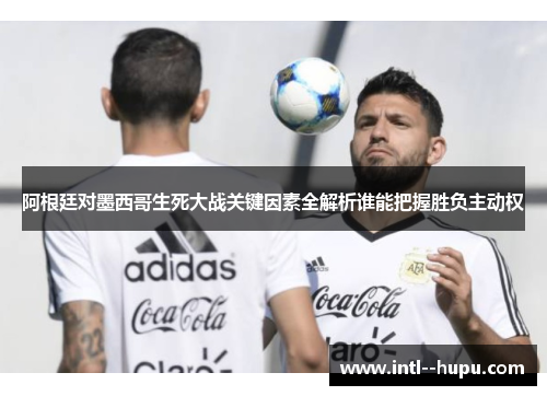 阿根廷对墨西哥生死大战关键因素全解析谁能把握胜负主动权 阿根廷对墨西哥生死大战关键因素全解析谁能把握胜负主动权