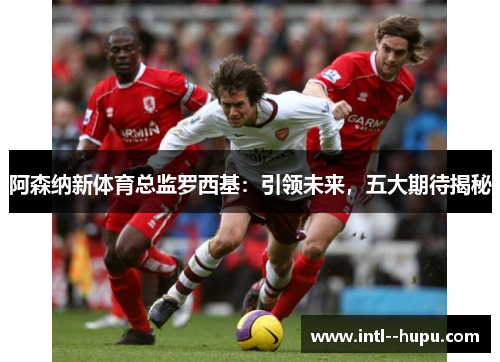 阿森纳新体育总监罗西基:引领未来,五大期待揭秘 阿森纳新体育总监罗西基:引领未来,五大期待揭秘