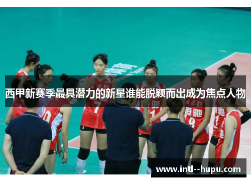西甲新赛季最具潜力的新星谁能脱颖而出成为焦点人物