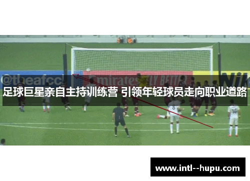 足球巨星亲自主持训练营 引领年轻球员走向职业道路 足球巨星亲自主持训练营 引领年轻球员走向职业道路