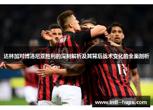 达林加对博洛尼亚胜利的深刻解析及其背后战术变化的全面剖析 达林加对博洛尼亚胜利的深刻解析及其背后战术变化的全面剖析