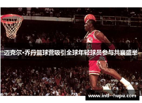迈克尔·乔丹篮球营吸引全球年轻球员参与共襄盛举 迈克尔·乔丹篮球营吸引全球年轻球员参与共襄盛举