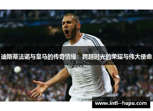 迪斯蒂法诺与皇马的传奇情缘：跨越时光的荣耀与伟大使命