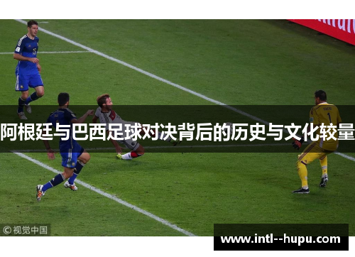阿根廷与巴西足球对决背后的历史与文化较量 阿根廷与巴西足球对决背后的历史与文化较量
