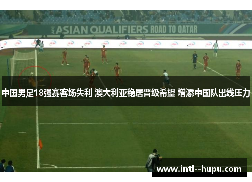 中国男足18强赛客场失利 澳大利亚稳居晋级希望 增添中国队出线压力 中国男足18强赛客场失利 澳大利亚稳居晋级希望 增添中国队出线压力
