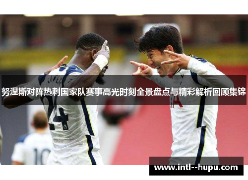 努涅斯对阵热刺国家队赛事高光时刻全景盘点与精彩解析回顾集锦 努涅斯对阵热刺国家队赛事高光时刻全景盘点与精彩解析回顾集锦