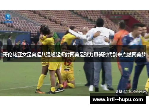 哥伦比亚女足奥运八强崛起折射南美足球力量新时代到来点燃南美梦 哥伦比亚女足奥运八强崛起折射南美足球力量新时代到来点燃南美梦