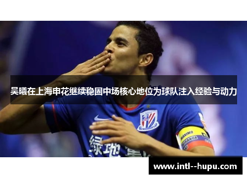 吴曦在上海申花继续稳固中场核心地位为球队注入经验与动力 吴曦在上海申花继续稳固中场核心地位为球队注入经验与动力