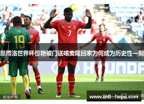 恩博洛世界杯惊艳破门送喀麦隆回家为何成为历史性一刻