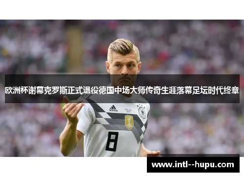 欧洲杯谢幕克罗斯正式退役德国中场大师传奇生涯落幕足坛时代终章 欧洲杯谢幕克罗斯正式退役德国中场大师传奇生涯落幕足坛时代终章
