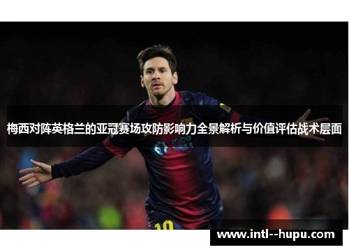 梅西对阵英格兰的亚冠赛场攻防影响力全景解析与价值评估战术层面 梅西对阵英格兰的亚冠赛场攻防影响力全景解析与价值评估战术层面