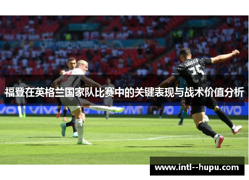 福登在英格兰国家队比赛中的关键表现与战术价值分析 福登在英格兰国家队比赛中的关键表现与战术价值分析