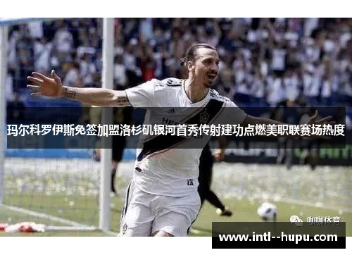 玛尔科罗伊斯免签加盟洛杉矶银河首秀传射建功点燃美职联赛场热度 玛尔科罗伊斯免签加盟洛杉矶银河首秀传射建功点燃美职联赛场热度